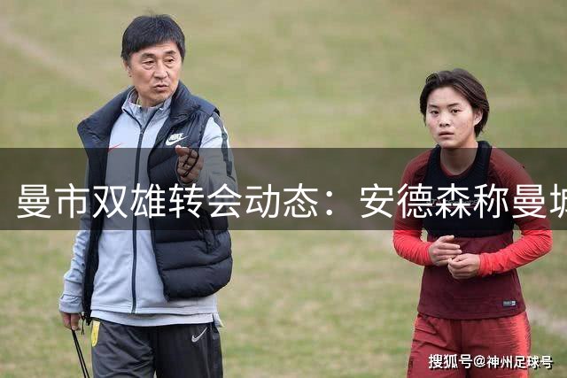 曼市双雄转会动态：安德森称曼城统治力依旧 红魔引援压力暂缓